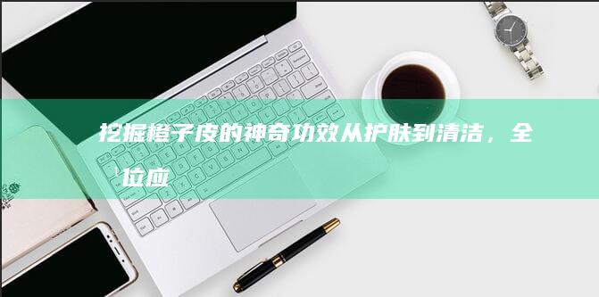 挖掘橙子皮的神奇功效：从护肤到清洁，全方位应用指南